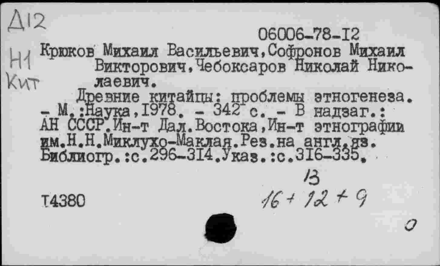 ﻿Д1 ~	06006-78-12
иJ Крюков Михаил Васильевич»Софронов Михаил
Викторович,Чебоксаров Николай Нико-Kvçt лаевич.
Древние китайцы: проблемы этногенеза. - М -Наука,1978. - 342 с. - В надзаг.ї АН СССР.Ин-т Дал.Востока,Ин-т этнографии им.Н.Н.Миклухо-Маклая.Рез.на англ.яз. Библиогр.:с.296-314.Указ.;с.316-335.
/з
Т4380	9
О